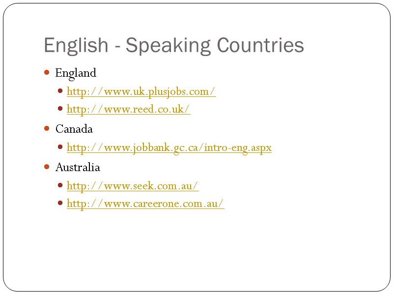 English - Speaking Countries England http://www.uk.plusjobs.com/ http://www.reed.co.uk/ Canada http://www.jobbank.gc.ca/intro-eng.aspx Australia http://www.seek.com.au/ http://www.careerone.com.au/